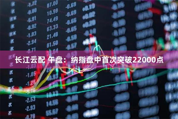 长江云配 午盘：纳指盘中首次突破22000点