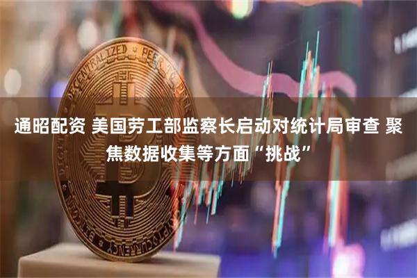 通昭配资 美国劳工部监察长启动对统计局审查 聚焦数据收集等方面“挑战”
