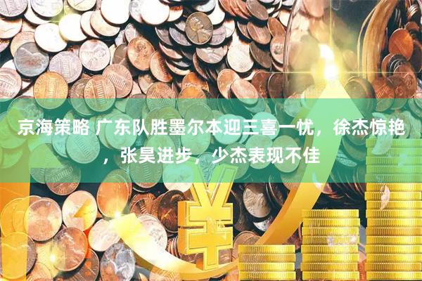 京海策略 广东队胜墨尔本迎三喜一忧，徐杰惊艳，张昊进步，少杰表现不佳