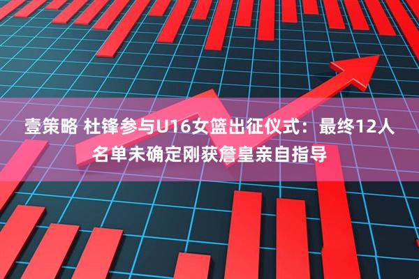 壹策略 杜锋参与U16女篮出征仪式：最终12人名单未确定刚获詹皇亲自指导