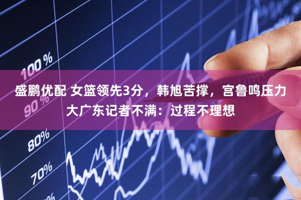 盛鹏优配 女篮领先3分，韩旭苦撑，宫鲁鸣压力大广东记者不满：过程不理想