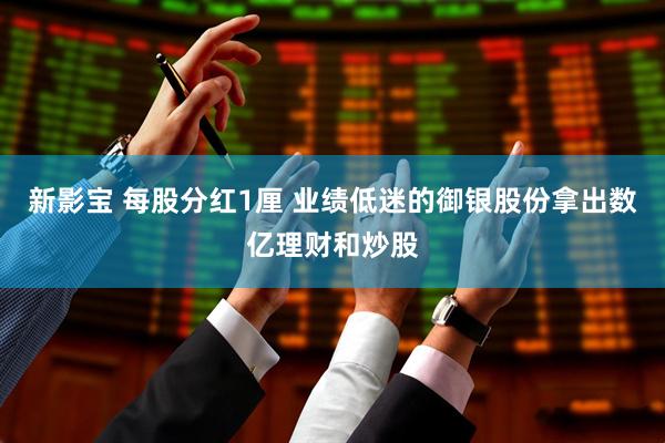 新影宝 每股分红1厘 业绩低迷的御银股份拿出数亿理财和炒股