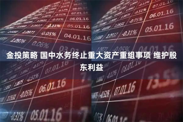 金投策略 国中水务终止重大资产重组事项 维护股东利益