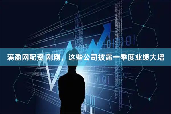 满盈网配资 刚刚，这些公司披露一季度业绩大增