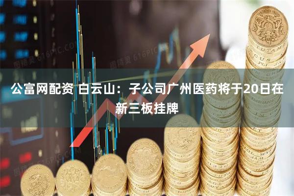 公富网配资 白云山：子公司广州医药将于20日在新三板挂牌
