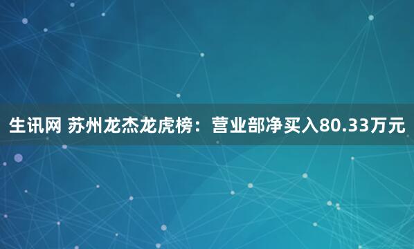 生讯网 苏州龙杰龙虎榜：营业部净买入80.33万元