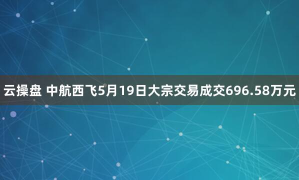 云操盘 中航西飞5月19日大宗交易成交696.58万元