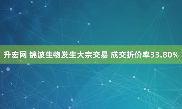 升宏网 锦波生物发生大宗交易 成交折价率33.80%