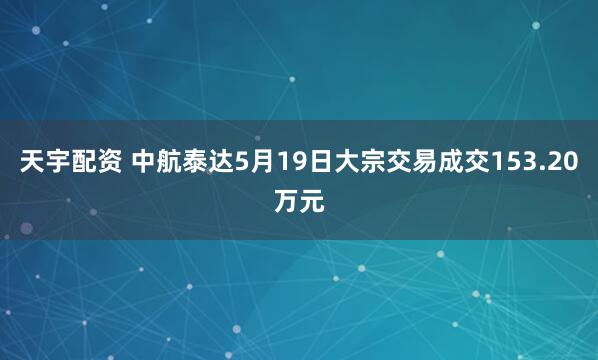 天宇配资 中航泰达5月19日大宗交易成交153.20万元