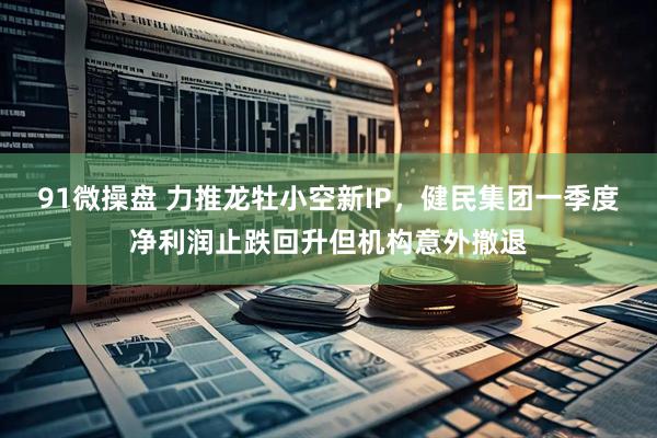 91微操盘 力推龙牡小空新IP，健民集团一季度净利润止跌回升但机构意外撤退