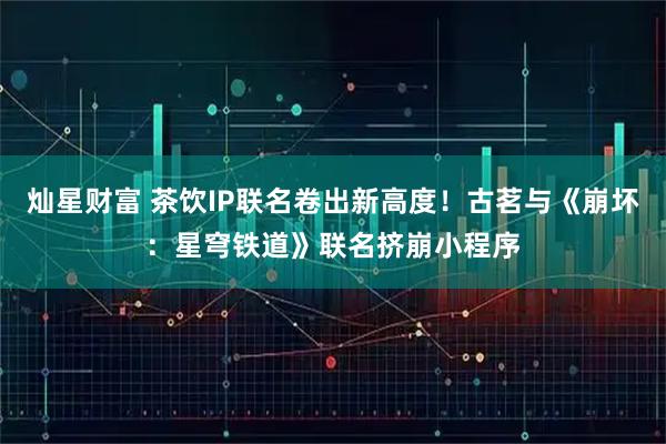 灿星财富 茶饮IP联名卷出新高度！古茗与《崩坏：星穹铁道》联名挤崩小程序