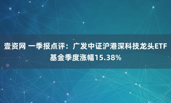 壹资网 一季报点评：广发中证沪港深科技龙头ETF基金季度涨幅15.38%