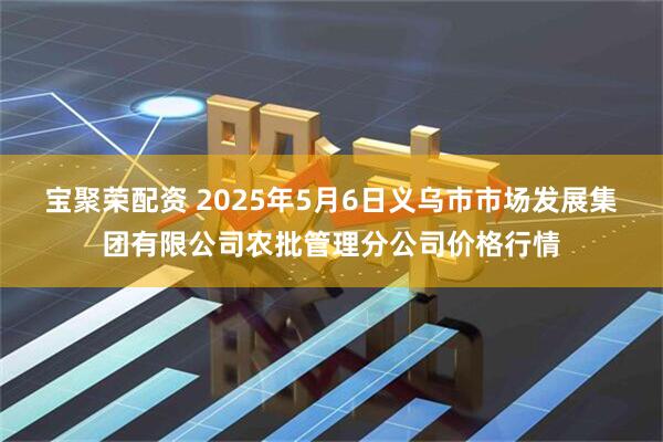宝聚荣配资 2025年5月6日义乌市市场发展集团有限公司农批管理分公司价格行情