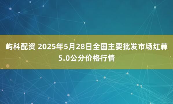 屿科配资 2025年5月28日全国主要批发市场红蒜5.0公分价格行情