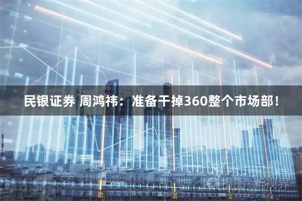 民银证券 周鸿祎：准备干掉360整个市场部！