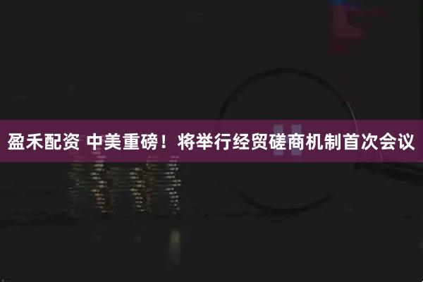 盈禾配资 中美重磅！将举行经贸磋商机制首次会议