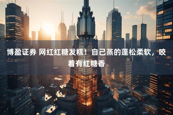 博盈证券 网红红糖发糕！自己蒸的蓬松柔软，咬着有红糖香