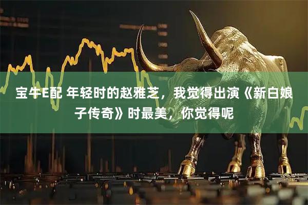 宝牛E配 年轻时的赵雅芝，我觉得出演《新白娘子传奇》时最美，你觉得呢