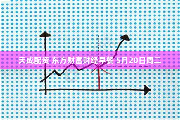 天成配资 东方财富财经早餐 5月20日周二