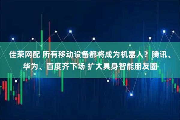 佳荣网配 所有移动设备都将成为机器人？腾讯、华为、百度齐下场 扩大具身智能朋友圈