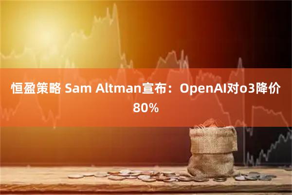 恒盈策略 Sam Altman宣布：OpenAI对o3降价80%