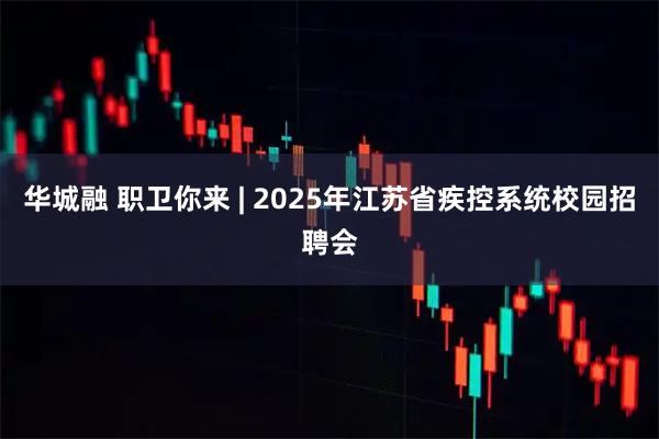 华城融 职卫你来 | 2025年江苏省疾控系统校园招聘会