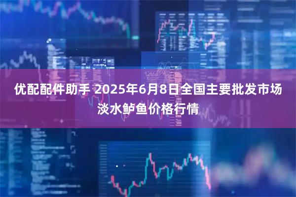 优配配件助手 2025年6月8日全国主要批发市场淡水鲈鱼价格行情