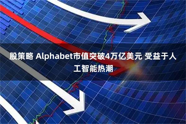 股策略 Alphabet市值突破4万亿美元 受益于人工智能热潮