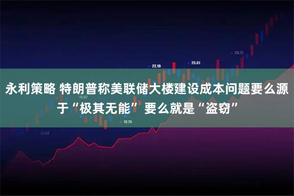 永利策略 特朗普称美联储大楼建设成本问题要么源于“极其无能” 要么就是“盗窃”