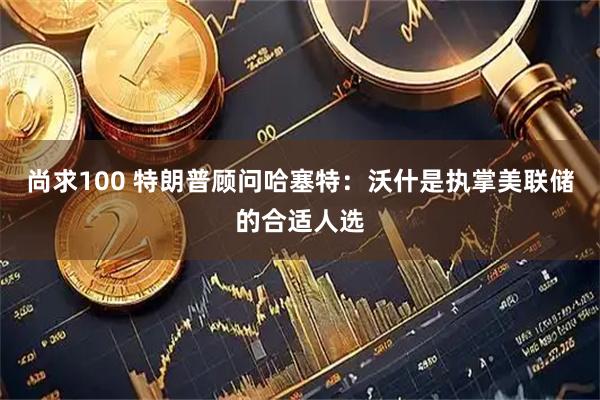 尚求100 特朗普顾问哈塞特：沃什是执掌美联储的合适人选