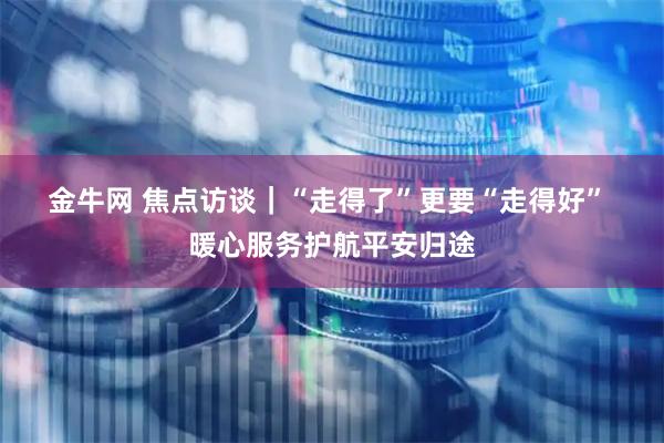 金牛网 焦点访谈｜“走得了”更要“走得好” 暖心服务护航平安归途