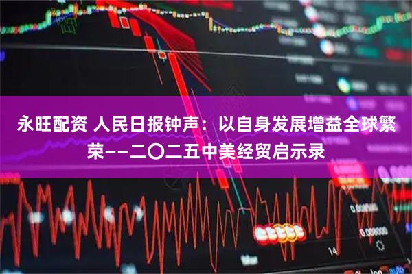 永旺配资 人民日报钟声：以自身发展增益全球繁荣——二〇二五中美经贸启示录