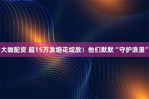 大咖配资 超15万发烟花绽放！他们默默“守护浪漫”