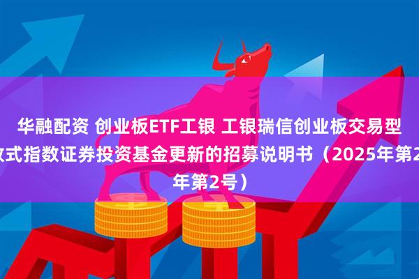 华融配资 创业板ETF工银 工银瑞信创业板交易型开放式指数证券投资基金更新的招募说明书（2025年第2号）
