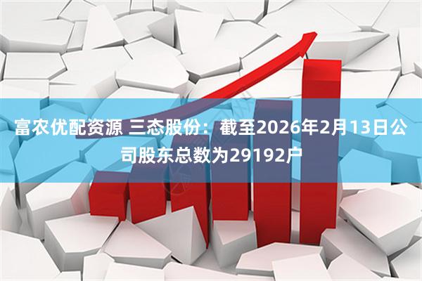 富农优配资源 三态股份：截至2026年2月13日公司股东总数为29192户