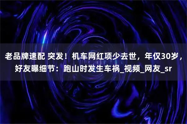 老品牌速配 突发！机车网红项少去世，年仅30岁，好友曝细节：跑山时发生车祸_视频_网友_sr