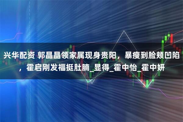 兴华配资 郭晶晶领家属现身贵阳，暴瘦到脸颊凹陷，霍启刚发福挺肚腩_显得_霍中怡_霍中妍