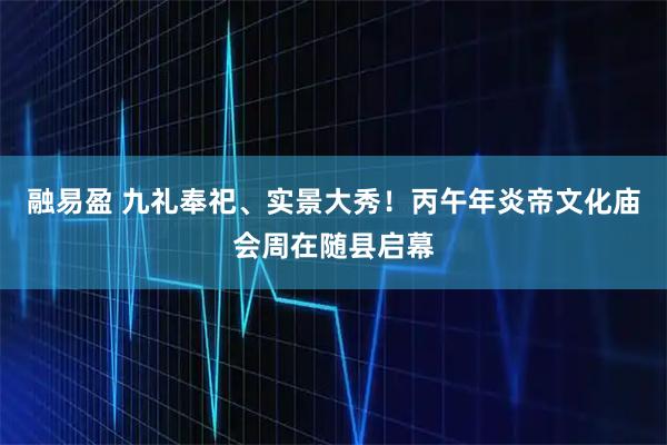 融易盈 九礼奉祀、实景大秀！丙午年炎帝文化庙会周在随县启幕