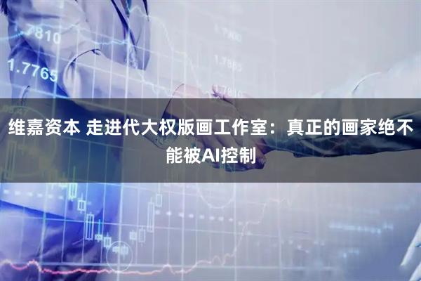 维嘉资本 走进代大权版画工作室：真正的画家绝不能被AI控制